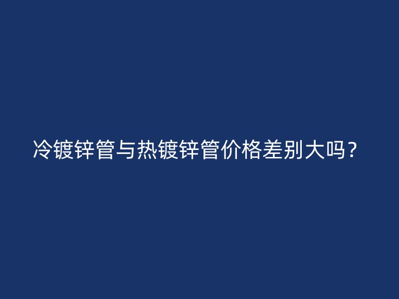 冷鍍鋅管與熱鍍鋅管價(jià)格差別大嗎？