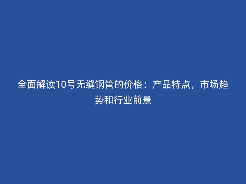 全面解讀10號(hào)無(wú)縫鋼管的價(jià)格：產(chǎn)品特點(diǎn)，市場(chǎng)趨勢(shì)和行業(yè)前景