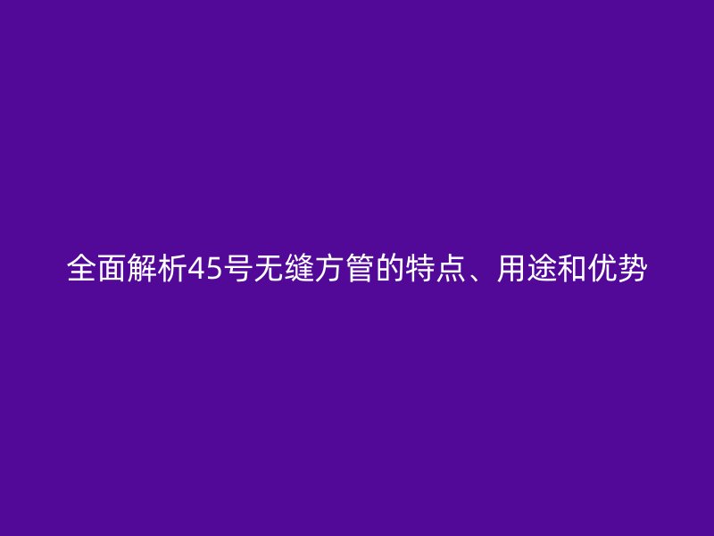 全面解析45號無縫方管的特點、用途和優(yōu)勢
