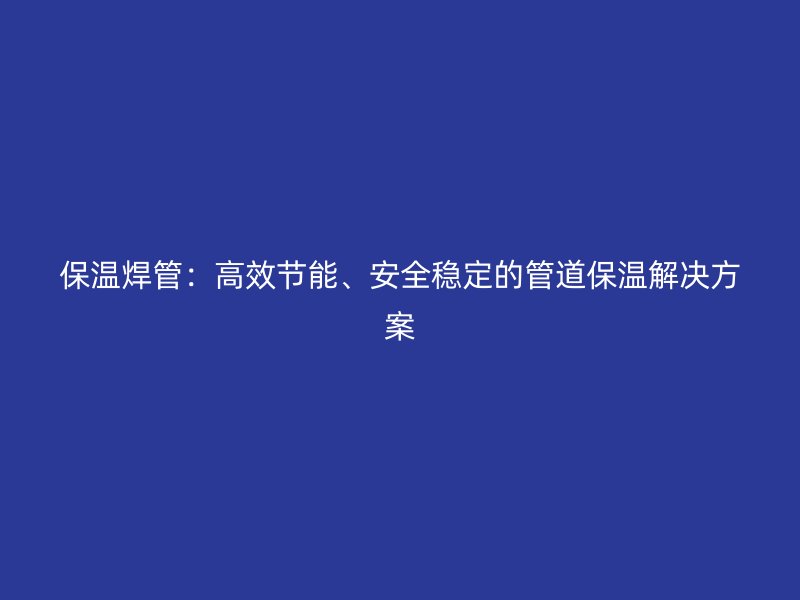 保溫焊管：高效節(jié)能、安全穩(wěn)定的管道保溫解決方案