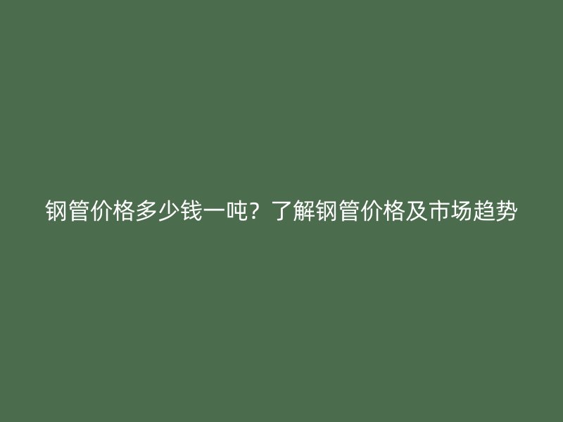 鋼管價格多少錢一噸？了解鋼管價格及市場趨勢