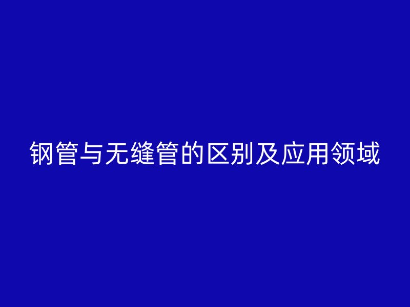 鋼管與無(wú)縫管的區(qū)別及應(yīng)用領(lǐng)域