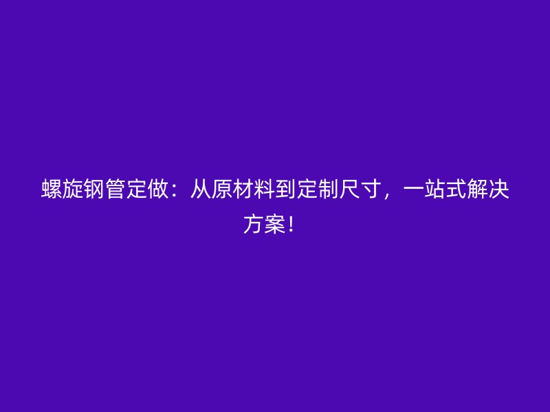 螺旋鋼管定做：從原材料到定制尺寸，一站式解決方案！