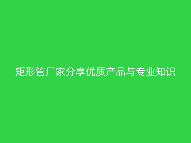 矩形管廠家分享優(yōu)質(zhì)產(chǎn)品與專業(yè)知識