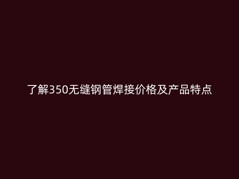 了解350無縫鋼管焊接價(jià)格及產(chǎn)品特點(diǎn)