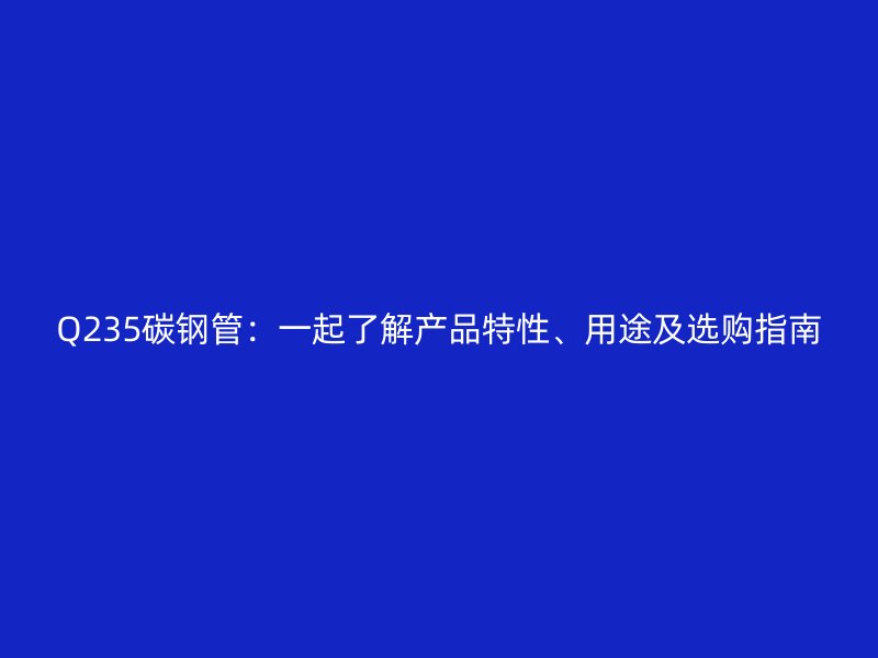 Q235碳鋼管：一起了解產(chǎn)品特性、用途及選購(gòu)指南