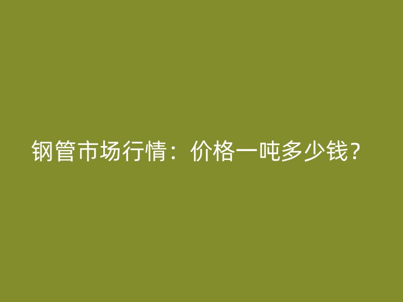 鋼管市場行情：價格一噸多少錢？