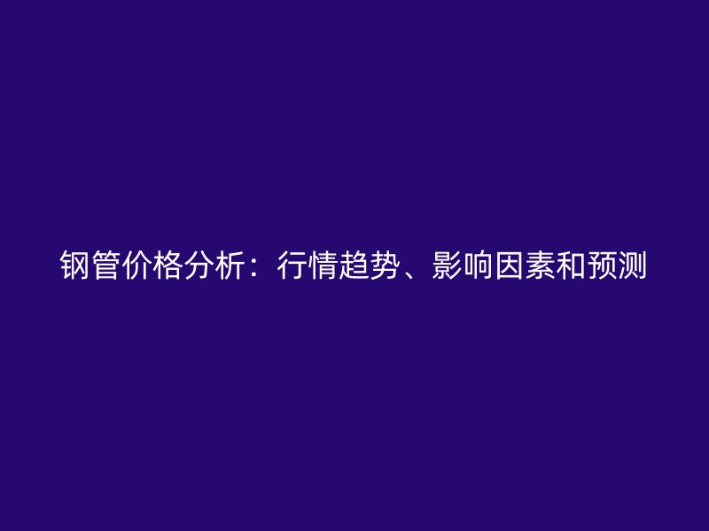 鋼管價(jià)格分析：行情趨勢(shì)、影響因素和預(yù)測(cè)