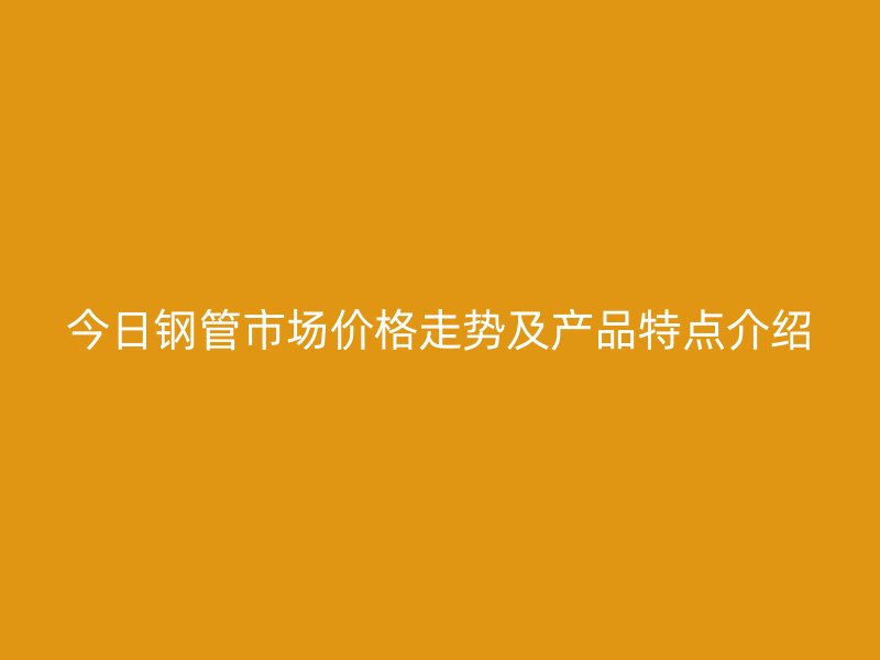 今日鋼管市場價格走勢及產(chǎn)品特點(diǎn)介紹