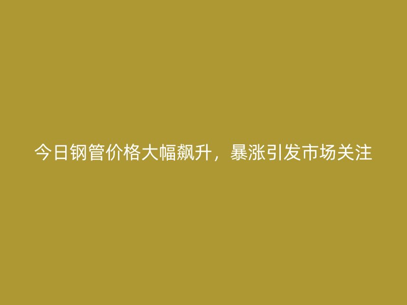 今日鋼管價格大幅飆升，暴漲引發(fā)市場關(guān)注