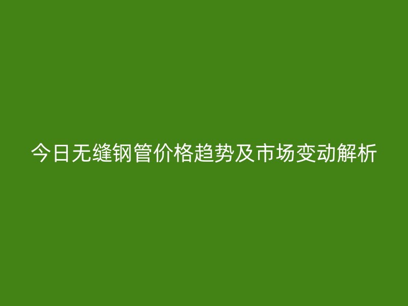 今日無(wú)縫鋼管價(jià)格趨勢(shì)及市場(chǎng)變動(dòng)解析
