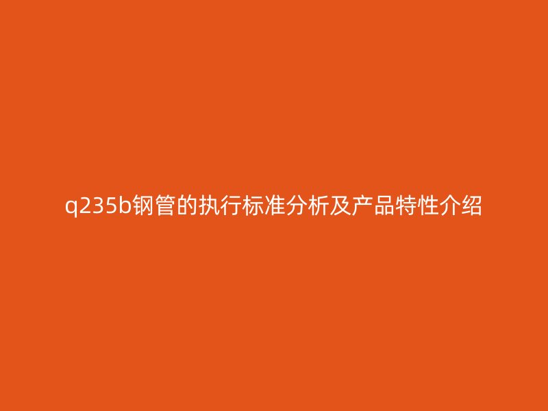 q235b鋼管的執(zhí)行標準分析及產品特性介紹