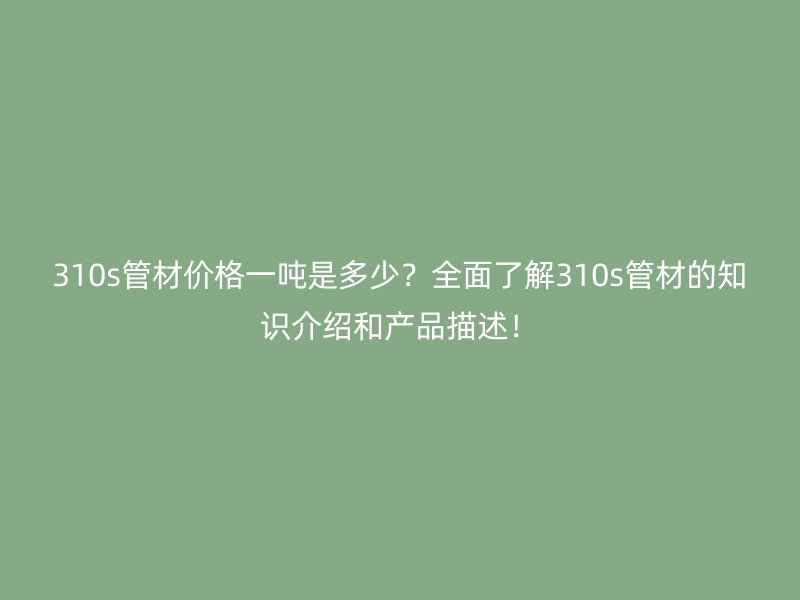 310s管材價格一噸是多少？全面了解310s管材的知識介紹和產(chǎn)品描述！