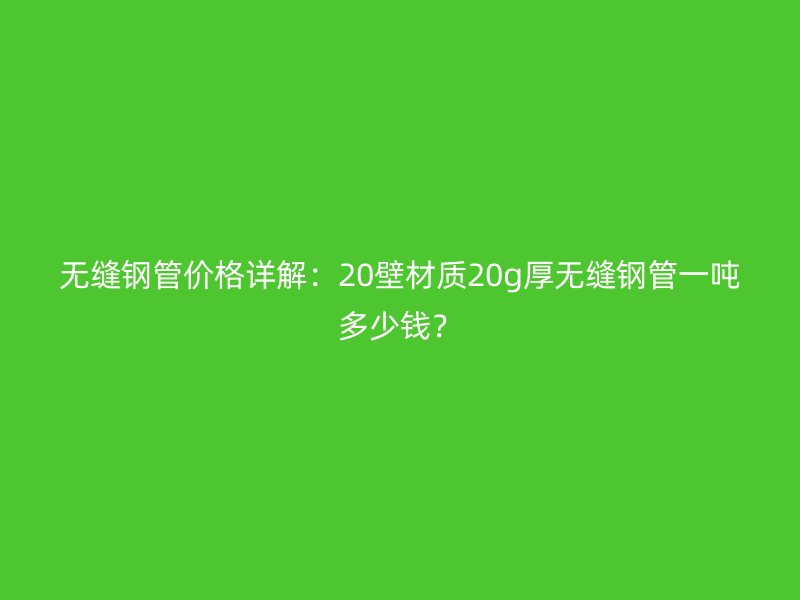 無縫鋼管價格詳解：20壁材質(zhì)20g厚無縫鋼管一噸多少錢？