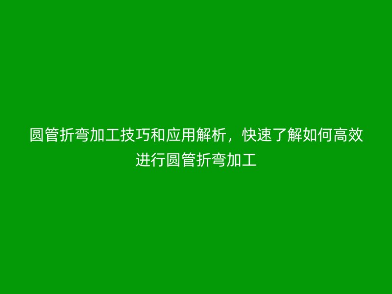 圓管折彎加工技巧和應用解析,快速了解如何高效進行圓管折彎加工