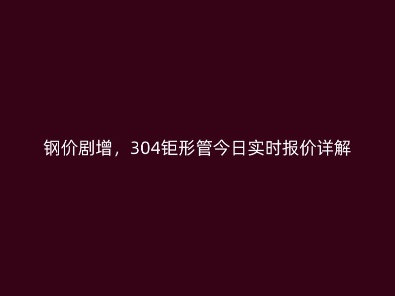 鋼價劇增，304鉅形管今日實時報價詳解