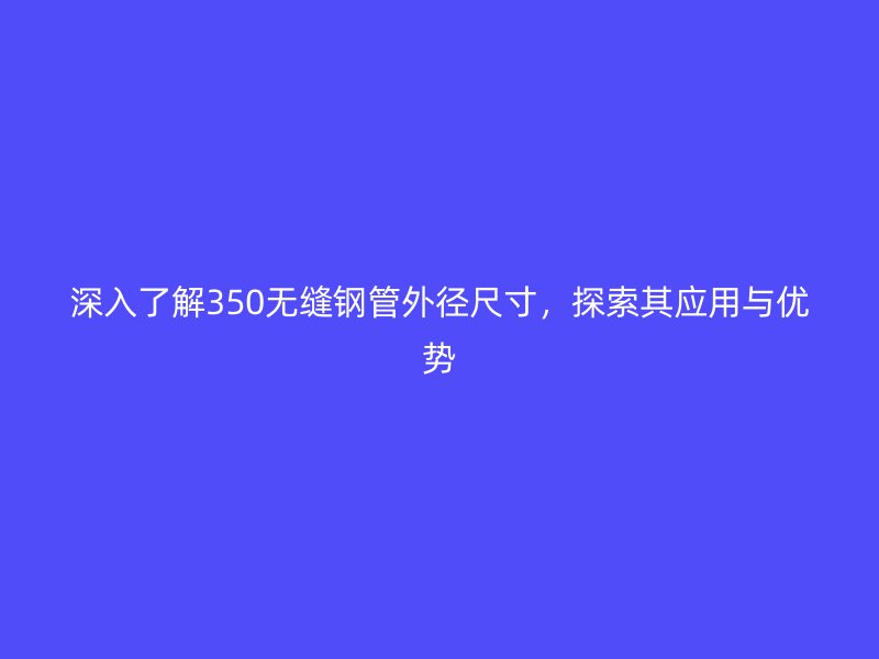 深入了解350無縫鋼管外徑尺寸，探索其應(yīng)用與優(yōu)勢