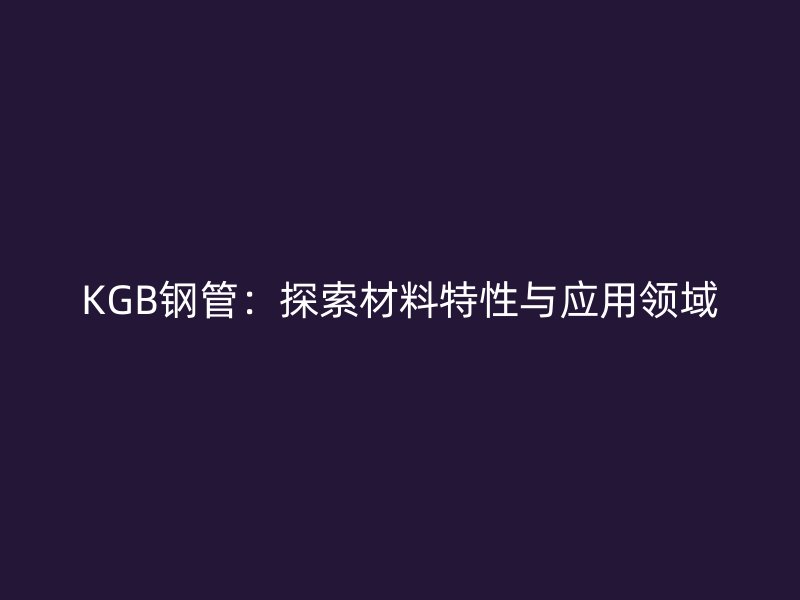 KGB鋼管:探索材料特性與應(yīng)用領(lǐng)域