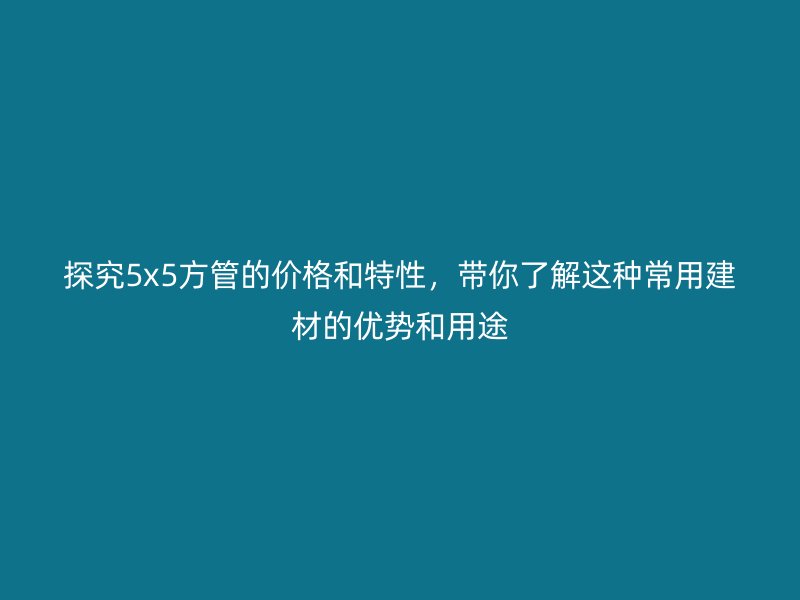 探究5x5方管的價格和特性，帶你了解這種常用建材的優(yōu)勢和用途