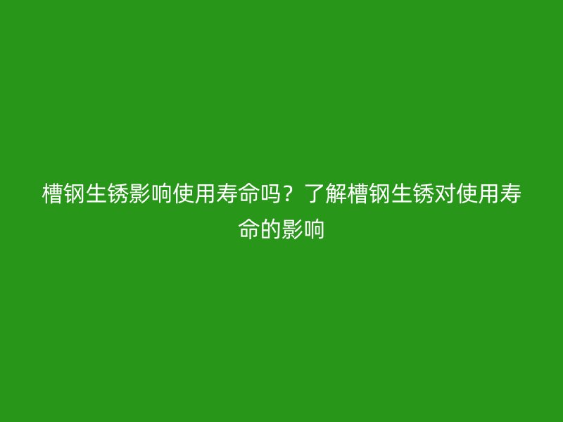 槽鋼生銹影響使用壽命嗎？了解槽鋼生銹對使用壽命的影響
