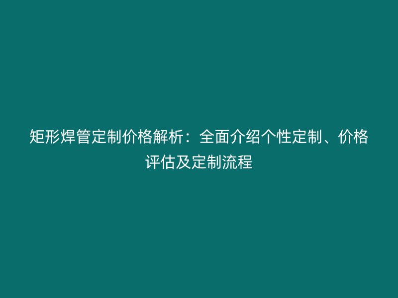 矩形焊管定制價格解析：全面介紹個性定制、價格評估及定制流程