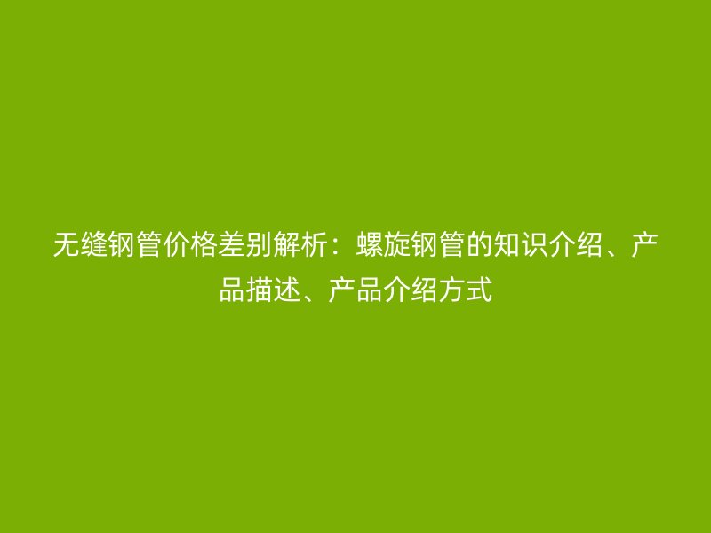 無縫鋼管價格差別解析：螺旋鋼管的知識介紹、產(chǎn)品描述、產(chǎn)品介紹方式