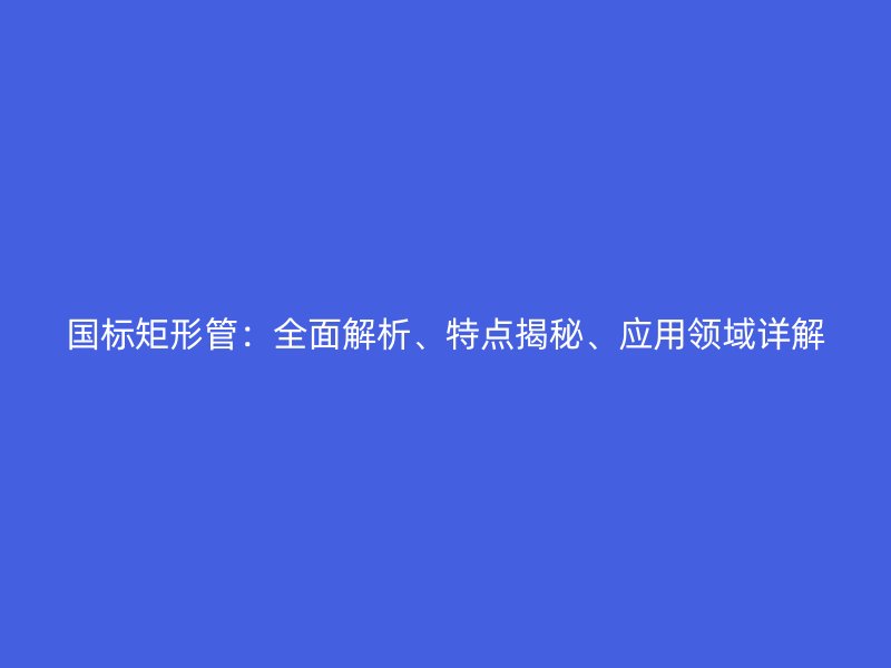 國標(biāo)矩形管：全面解析、特點揭秘、應(yīng)用領(lǐng)域詳解