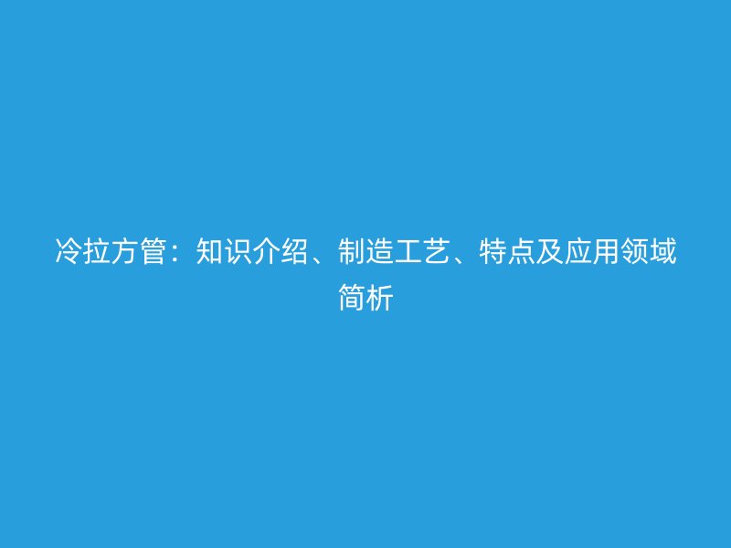 冷拉方管：知識(shí)介紹、制造工藝、特點(diǎn)及應(yīng)用領(lǐng)域簡(jiǎn)析
